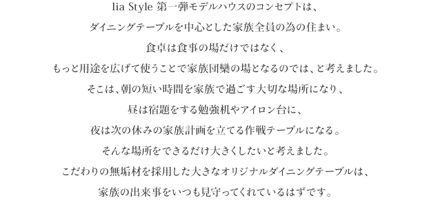 lia Style 第一弾モデルハウスのコンセプトは、
ダイニングテーブルを中心とした家族全員の為の住まい。
食卓は食事の場だけではなく、
もっと用途を広げて使うことで家族団欒の場となるのでは、と考えました。
そこは、朝の短い時間を家族で過ごす大切な場所になり、
昼は宿題をする勉強机やアイロン台に、
夜は次の休みの家族計画を立てる作戦テーブルになる。
そんな場所をできるだけ大きくしたいと考えました。
こだわりの無垢材を採用した大きなオリジナルダイニングテーブルは、
家族の出来事をいつも見守ってくれているはずです。