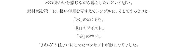 木の味わいを感じながら暮らしたいという思い。
素材感を第一に、長い年月を見すえてシンプルに、そしてすっきりと。
「木」のぬくもり。
「和」のテイスト。
「美」の空間。
“きわみ”の住まいにこめたコンセプトが形になりました。