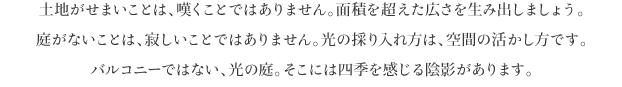 土地がせまいことは、嘆くことではありません。面積を超えた広さを生み出しましょう。
庭がないことは、寂しいことではありません。光の採り入れ方は、空間の活かし方です。
バルコニーではない、光の庭。そこには四季を感じる陰影があります。