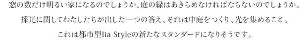 窓の数だけ明るい家になるのでしょうか。庭の緑はあきらめなければならないのでしょうか。
採光に関してわたしたちが出した一つの答え、それは中庭をつくり、光を集めること。
これは都市型lia Styleの新たなスタンダードになりそうです。