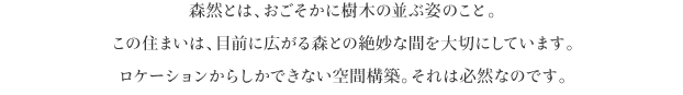 森然とは、おごそかに樹木の並ぶ姿のこと。
この住まいは、目前に広がる森との絶妙な間を大切にしています。
ロケーションからしかできない空間構築。それは必然なのです。