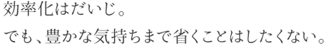 効率化はだいじ。でも、豊かな気持ちまで省くことはしたくない。