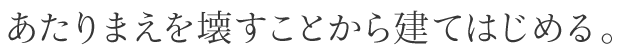 あたりまえを壊すことから建てはじめる。