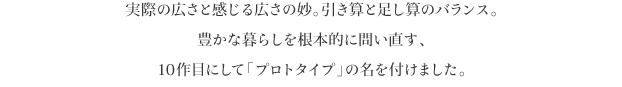 実際の広さと感じる広さの妙。引き算と足し算のバランス。
豊かな暮らしを根本的に問い直す、
10作目にして「プロトタイプ」の名を付けました。