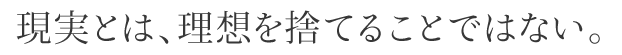 現実とは、理想を捨てることではない。