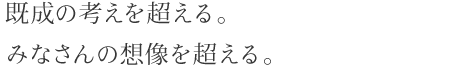 既成の考えを超える。みなさんの想像を超える。