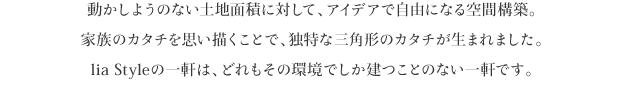 動かしようのない土地面積に対して、アイデアで自由になる空間構築。
家族のカタチを思い描くことで、独特な三角形のカタチが生まれました。
lia Styleの一軒は、どれもその環境でしか建つことのない一軒です。
