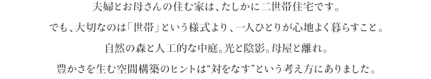 夫婦とお母さんの住む家は、たしかに二世帯住宅です。
でも、大切なのは「世帯」という様式より、一人ひとりが心地よく暮らすこと。
自然の森と人工的な中庭。光と陰影。母屋と離れ。
豊かさを生む空間構築のヒントは“対をなす”という考え方にありました。