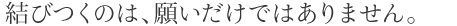 結びつくのは、願いだけではありません。